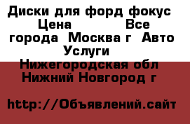 Диски для форд фокус › Цена ­ 6 000 - Все города, Москва г. Авто » Услуги   . Нижегородская обл.,Нижний Новгород г.